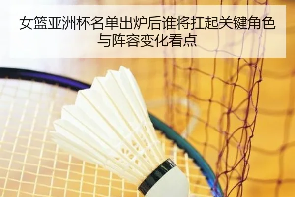 女篮亚洲杯名单出炉后谁将扛起关键角色与阵容变化看点